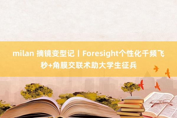 milan 摘镜变型记丨Foresight个性化千频飞秒+角膜交联术助大学生征兵