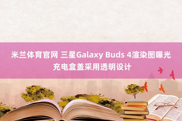 米兰体育官网 三星Galaxy Buds 4渲染图曝光 充电盒盖采用透明设计