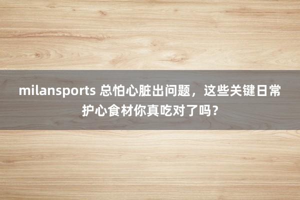 milansports 总怕心脏出问题，这些关键日常护心食材你真吃对了吗？