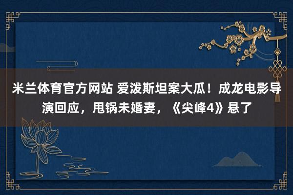 米兰体育官方网站 爱泼斯坦案大瓜！成龙电影导演回应，甩锅未婚妻，《尖峰4》悬了