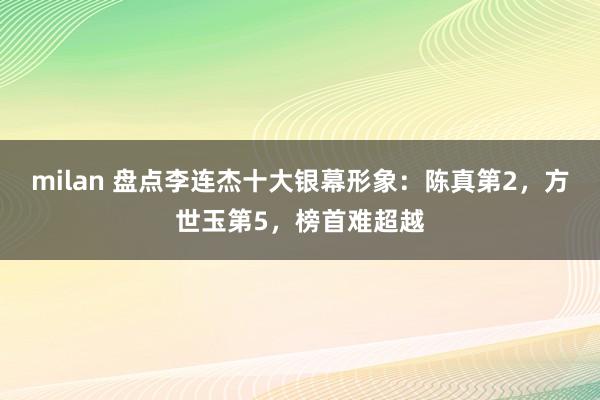 milan 盘点李连杰十大银幕形象：陈真第2，方世玉第5，榜首难超越