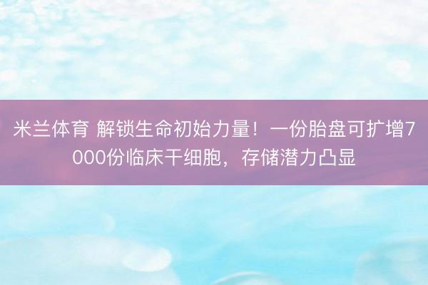 米兰体育 解锁生命初始力量！一份胎盘可扩增7000份临床干细胞，存储潜力凸显