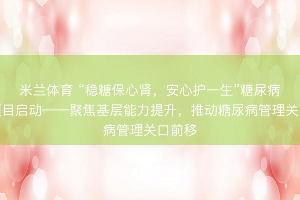 米兰体育 “稳糖保心肾，安心护一生”糖尿病防治项目启动——聚焦基层能力提升，推动糖尿病管理关口前移