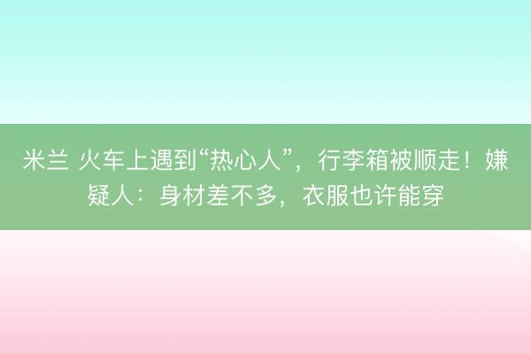 米兰 火车上遇到“热心人”，行李箱被顺走！嫌疑人：身材差不多，衣服也许能穿