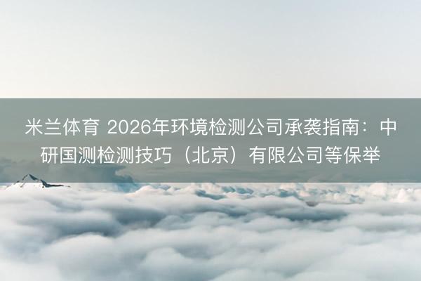 米兰体育 2026年环境检测公司承袭指南：中研国测检测技巧（北京）有限公司等保举