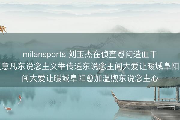 milansports 刘玉杰在侦查慰问造血干细胞捐赠者时示意致意凡东说念主义举传递东说念主间大爱让暖城阜阳愈加温煦东说念主心