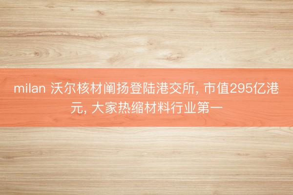 milan 沃尔核材阐扬登陆港交所， 市值295亿港元， 大家热缩材料行业第一