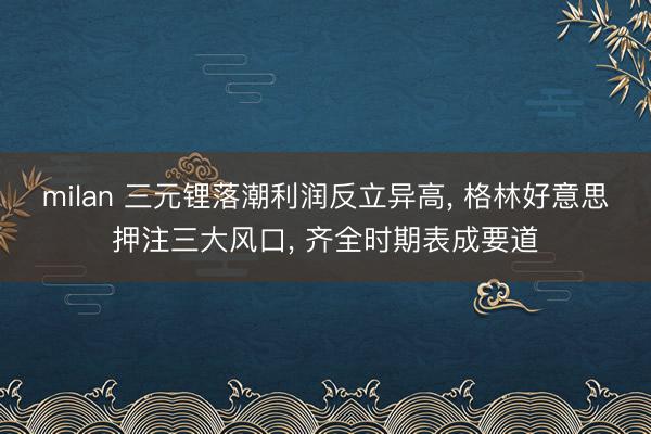 milan 三元锂落潮利润反立异高， 格林好意思押注三大风口， 齐全时期表成要道