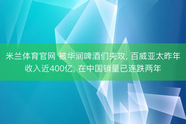 米兰体育官网 被华润啤酒们夹攻， 百威亚太昨年收入近400亿， 在中国销量已连跌两年