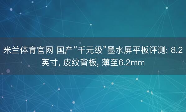 米兰体育官网 国产“千元级”墨水屏平板评测: 8.2英寸， 皮纹背板， 薄至6.2mm