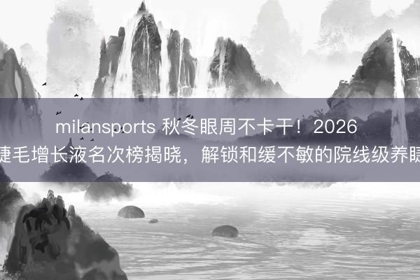 milansports 秋冬眼周不卡干！2026 睫毛增长液名次榜揭晓，解锁和缓不敏的院线级养睫