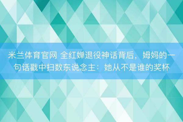 米兰体育官网 全红婵退役神话背后，姆妈的一句话戳中扫数东说念主：她从不是谁的奖杯