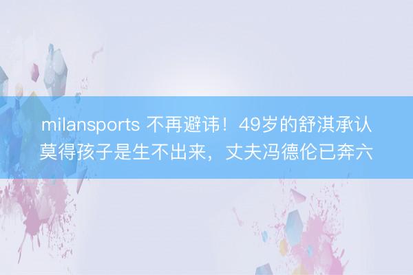 milansports 不再避讳！49岁的舒淇承认莫得孩子是生不出来，丈夫冯德伦已奔六