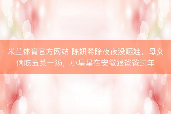 米兰体育官方网站 陈妍希除夜夜没晒娃，母女俩吃五菜一汤，小星星在安徽跟爸爸过年