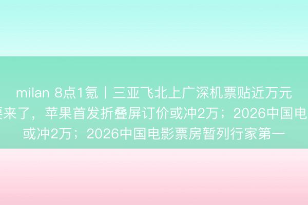 milan 8点1氪丨三亚飞北上广深机票贴近万元；史上最贵iPhone要来了，苹果首发折叠屏订价或冲2万；2026中国电影票房暂列行家第一