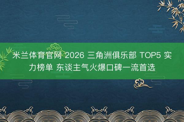 米兰体育官网 2026 三角洲俱乐部 TOP5 实力榜单 东谈主气火爆口碑一流首选