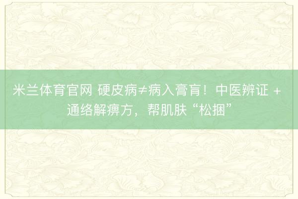 米兰体育官网 硬皮病≠病入膏肓！中医辨证 + 通络解痹方，帮肌肤 “松捆”