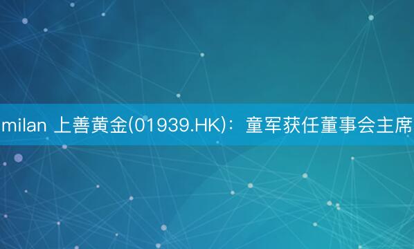 milan 上善黄金(01939.HK)：童军获任董事会主席